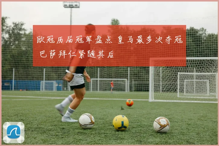 欧冠历届冠军盘点 皇马最多次夺冠 巴萨拜仁紧随其后
