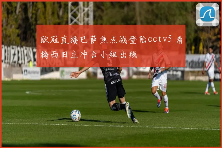 欧冠直播巴萨焦点战登陆cctv5 看梅西旧主冲击小组出线