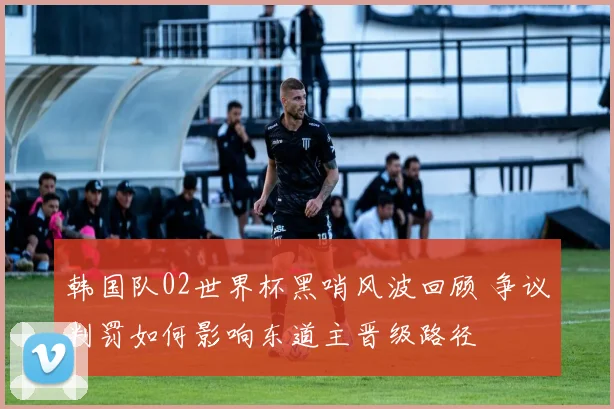 韩国队02世界杯黑哨风波回顾 争议判罚如何影响东道主晋级路径