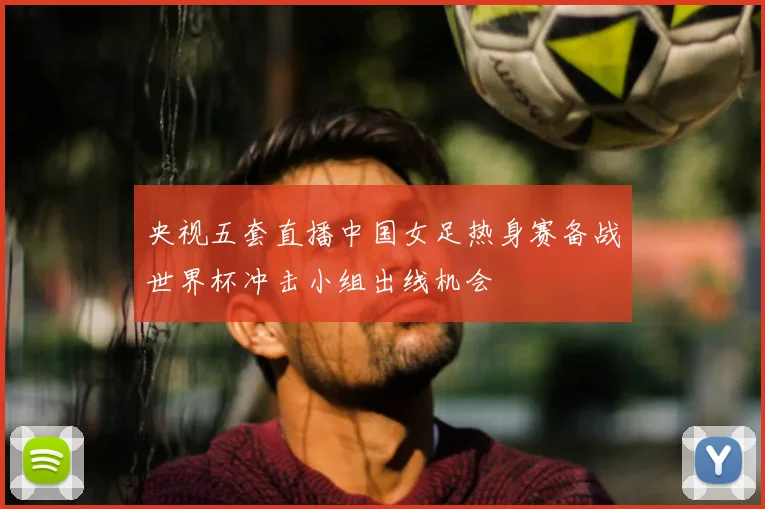 央视五套直播中国女足热身赛备战世界杯冲击小组出线机会