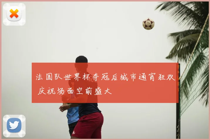 法国队世界杯夺冠后城市通宵狂欢 庆祝场面空前盛大