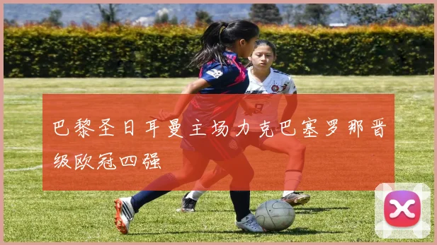 巴黎圣日耳曼主场力克巴塞罗那晋级欧冠四强