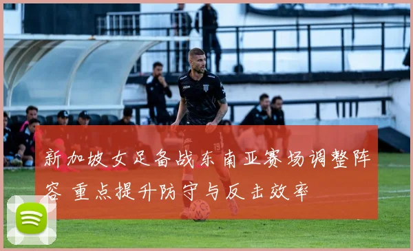 新加坡女足备战东南亚赛场调整阵容 重点提升防守与反击效率