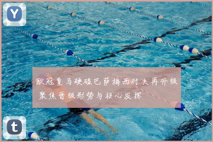 欧冠皇马硬碰巴萨梅西对决再升级 聚焦晋级形势与核心发挥