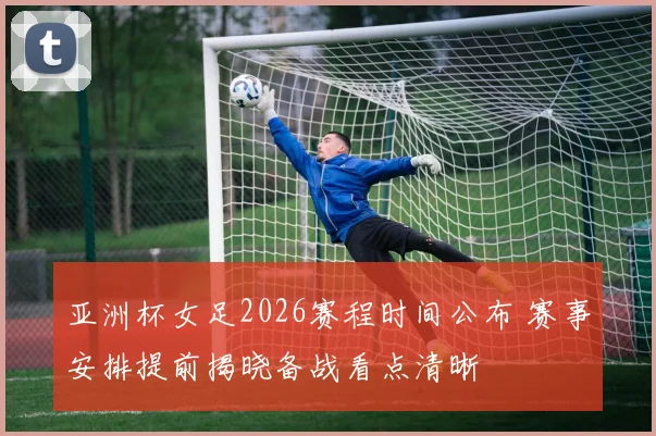 亚洲杯女足2026赛程时间公布 赛事安排提前揭晓备战看点清晰