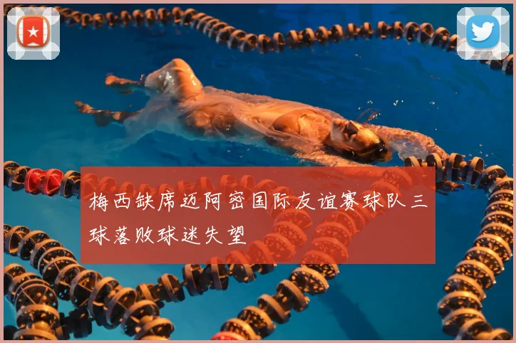 梅西缺席迈阿密国际友谊赛球队三球落败球迷失望