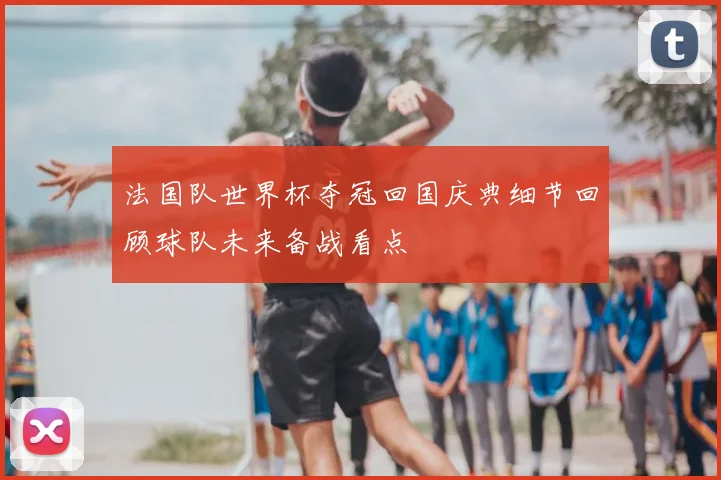 法国队世界杯夺冠回国庆典细节回顾球队未来备战看点