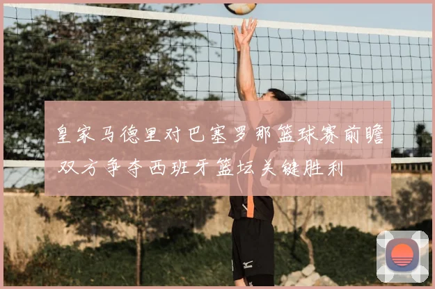 皇家马德里对巴塞罗那篮球赛前瞻 双方争夺西班牙篮坛关键胜利