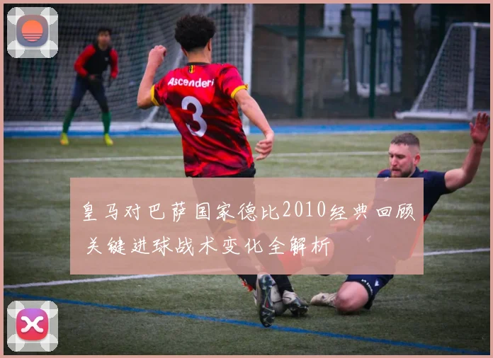 皇马对巴萨国家德比2010经典回顾 关键进球战术变化全解析