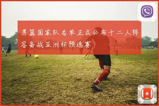 男篮国家队名单正式公布十二人阵容备战亚洲杯预选赛