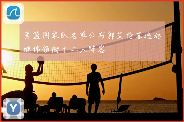 男篮国家队名单公布郭艾伦落选赵继伟领衔十二人阵容