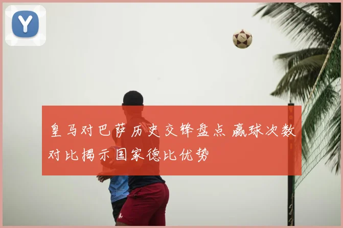皇马对巴萨历史交锋盘点 赢球次数对比揭示国家德比优势