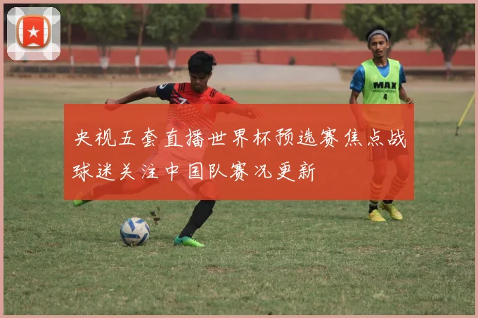 央视五套直播世界杯预选赛焦点战球迷关注中国队赛况更新