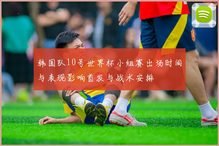 韩国队10号世界杯小组赛出场时间与表现影响首发与战术安排