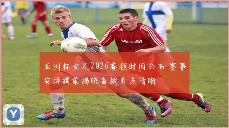 亚洲杯女足2026赛程时间公布 赛事安排提前揭晓备战看点清晰