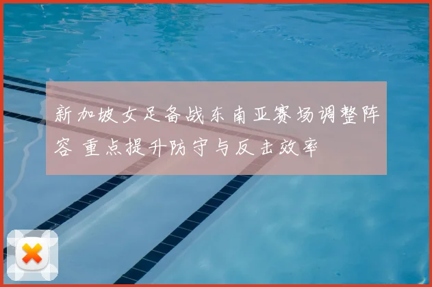 新加坡女足备战东南亚赛场调整阵容 重点提升防守与反击效率