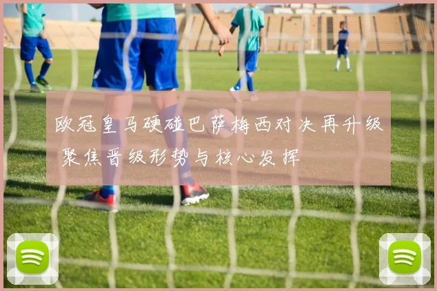 欧冠皇马硬碰巴萨梅西对决再升级 聚焦晋级形势与核心发挥