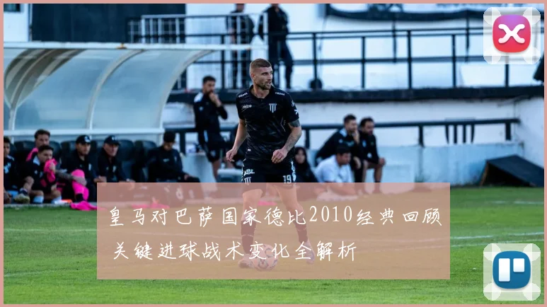 皇马对巴萨国家德比2010经典回顾 关键进球战术变化全解析