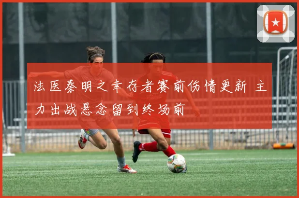 法医秦明之幸存者赛前伤情更新 主力出战悬念留到终场前