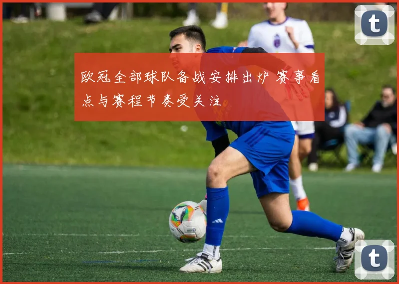 欧冠全部球队备战安排出炉 赛事看点与赛程节奏受关注